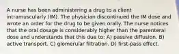 A nurse has been administering a drug to a client intramuscularly (IM). The physician discontinued the IM dose and wrote an order for the drug to be given orally. The nurse notices that the oral dosage is considerably higher than the parenteral dose and understands that this due to: A) passive diffusion. B) active transport. C) glomerular filtration. D) first-pass effect.