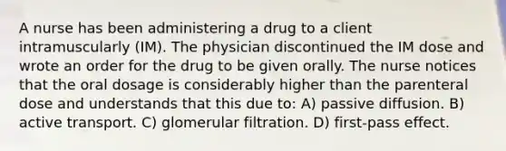 A nurse has been administering a drug to a client intramuscularly (IM). The physician discontinued the IM dose and wrote an order for the drug to be given orally. The nurse notices that the oral dosage is considerably higher than the parenteral dose and understands that this due to: A) passive diffusion. B) active transport. C) glomerular filtration. D) first-pass effect.