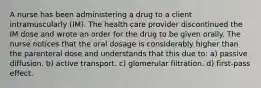 A nurse has been administering a drug to a client intramuscularly (IM). The health care provider discontinued the IM dose and wrote an order for the drug to be given orally. The nurse notices that the oral dosage is considerably higher than the parenteral dose and understands that this due to: a) passive diffusion. b) active transport. c) glomerular filtration. d) first-pass effect.