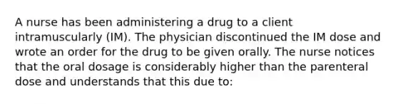 A nurse has been administering a drug to a client intramuscularly (IM). The physician discontinued the IM dose and wrote an order for the drug to be given orally. The nurse notices that the oral dosage is considerably higher than the parenteral dose and understands that this due to: