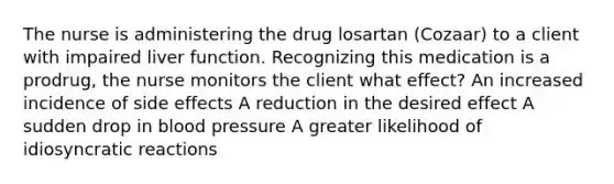 The nurse is administering the drug losartan (Cozaar) to a client with impaired liver function. Recognizing this medication is a prodrug, the nurse monitors the client what effect? An increased incidence of side effects A reduction in the desired effect A sudden drop in blood pressure A greater likelihood of idiosyncratic reactions