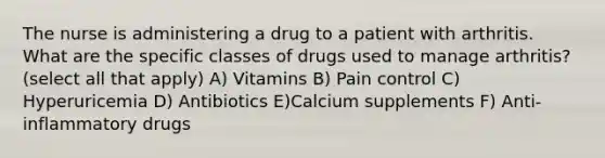 The nurse is administering a drug to a patient with arthritis. What are the specific classes of drugs used to manage arthritis? (select all that apply) A) Vitamins B) Pain control C) Hyperuricemia D) Antibiotics E)Calcium supplements F) Anti-inflammatory drugs