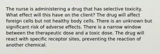 The nurse is administering a drug that has selective toxicity. What effect will this have on the client? The drug will affect foreign cells but not healthy body cells. There is an unknown but significant risk of adverse effects. There is a narrow window between the therapeutic dose and a toxic dose. The drug will react with specific receptor sites, preventing the reaction of another chemical.