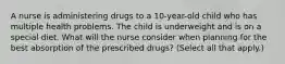 A nurse is administering drugs to a 10-year-old child who has multiple health problems. The child is underweight and is on a special diet. What will the nurse consider when planning for the best absorption of the prescribed drugs? (Select all that apply.)