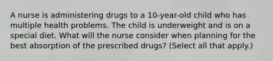 A nurse is administering drugs to a 10-year-old child who has multiple health problems. The child is underweight and is on a special diet. What will the nurse consider when planning for the best absorption of the prescribed drugs? (Select all that apply.)