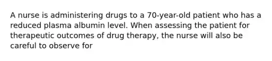 A nurse is administering drugs to a 70-year-old patient who has a reduced plasma albumin level. When assessing the patient for therapeutic outcomes of drug therapy, the nurse will also be careful to observe for