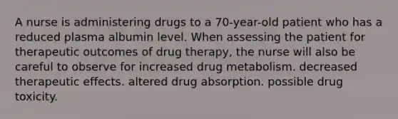 A nurse is administering drugs to a 70-year-old patient who has a reduced plasma albumin level. When assessing the patient for therapeutic outcomes of drug therapy, the nurse will also be careful to observe for increased drug metabolism. decreased therapeutic effects. altered drug absorption. possible drug toxicity.