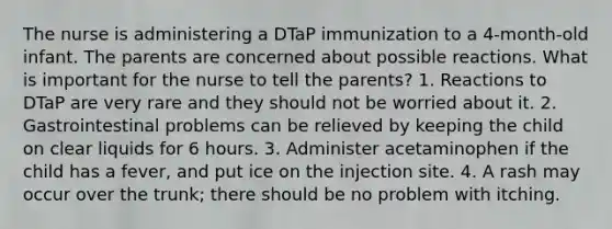 The nurse is administering a DTaP immunization to a 4-month-old infant. The parents are concerned about possible reactions. What is important for the nurse to tell the parents? 1. Reactions to DTaP are very rare and they should not be worried about it. 2. Gastrointestinal problems can be relieved by keeping the child on clear liquids for 6 hours. 3. Administer acetaminophen if the child has a fever, and put ice on the injection site. 4. A rash may occur over the trunk; there should be no problem with itching.