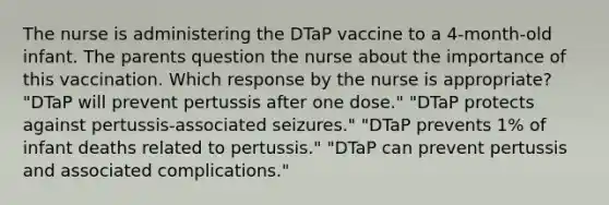 The nurse is administering the DTaP vaccine to a 4-month-old infant. The parents question the nurse about the importance of this vaccination. Which response by the nurse is appropriate? "DTaP will prevent pertussis after one dose." "DTaP protects against pertussis-associated seizures." "DTaP prevents 1% of infant deaths related to pertussis." "DTaP can prevent pertussis and associated complications."