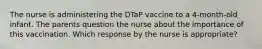 The nurse is administering the DTaP vaccine to a 4-month-old infant. The parents question the nurse about the importance of this vaccination. Which response by the nurse is appropriate?