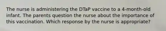 The nurse is administering the DTaP vaccine to a 4-month-old infant. The parents question the nurse about the importance of this vaccination. Which response by the nurse is appropriate?