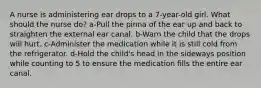 A nurse is administering ear drops to a 7-year-old girl. What should the nurse do? a-Pull the pinna of the ear up and back to straighten the external ear canal. b-Warn the child that the drops will hurt. c-Administer the medication while it is still cold from the refrigerator. d-Hold the child's head in the sideways position while counting to 5 to ensure the medication fills the entire ear canal.