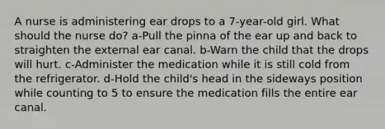 A nurse is administering ear drops to a 7-year-old girl. What should the nurse do? a-Pull the pinna of the ear up and back to straighten the external ear canal. b-Warn the child that the drops will hurt. c-Administer the medication while it is still cold from the refrigerator. d-Hold the child's head in the sideways position while counting to 5 to ensure the medication fills the entire ear canal.