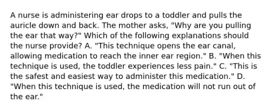 A nurse is administering ear drops to a toddler and pulls the auricle down and back. The mother asks, "Why are you pulling the ear that way?" Which of the following explanations should the nurse provide? A. "This technique opens the ear canal, allowing medication to reach the inner ear region." B. "When this technique is used, the toddler experiences less pain." C. "This is the safest and easiest way to administer this medication." D. "When this technique is used, the medication will not run out of the ear."