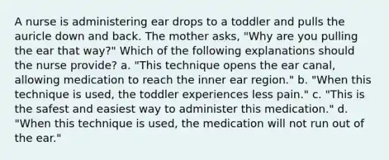 A nurse is administering ear drops to a toddler and pulls the auricle down and back. The mother asks, "Why are you pulling the ear that way?" Which of the following explanations should the nurse provide? a. "This technique opens the ear canal, allowing medication to reach the inner ear region." b. "When this technique is used, the toddler experiences less pain." c. "This is the safest and easiest way to administer this medication." d. "When this technique is used, the medication will not run out of the ear."