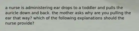 a nurse is administering ear drops to a toddler and pulls the auricle down and back. the mother asks why are you pulling the ear that way? which of the following explanations should the nurse provide?