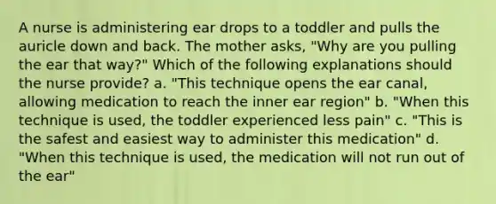 A nurse is administering ear drops to a toddler and pulls the auricle down and back. The mother asks, "Why are you pulling the ear that way?" Which of the following explanations should the nurse provide? a. "This technique opens the ear canal, allowing medication to reach the inner ear region" b. "When this technique is used, the toddler experienced less pain" c. "This is the safest and easiest way to administer this medication" d. "When this technique is used, the medication will not run out of the ear"