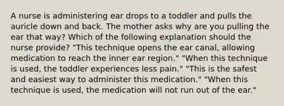 A nurse is administering ear drops to a toddler and pulls the auricle down and back. The mother asks why are you pulling the ear that way? Which of the following explanation should the nurse provide? "This technique opens the ear canal, allowing medication to reach the inner ear region." "When this technique is used, the toddler experiences less pain." "This is the safest and easiest way to administer this medication." "When this technique is used, the medication will not run out of the ear."