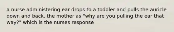 a nurse administering ear drops to a toddler and pulls the auricle down and back. the mother as "why are you pulling the ear that way?" which is the nurses response