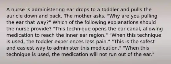 A nurse is administering ear drops to a toddler and pulls the auricle down and back. The mother asks, "Why are you pulling the ear that way?" Which of the following explanations should the nurse provide? "This technique opens the ear canal, allowing medication to reach the inner ear region." "When this technique is used, the toddler experiences less pain." "This is the safest and easiest way to administer this medication." "When this technique is used, the medication will not run out of the ear."