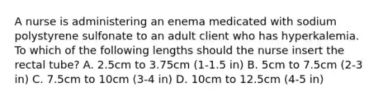 A nurse is administering an enema medicated with sodium polystyrene sulfonate to an adult client who has hyperkalemia. To which of the following lengths should the nurse insert the rectal tube? A. 2.5cm to 3.75cm (1-1.5 in) B. 5cm to 7.5cm (2-3 in) C. 7.5cm to 10cm (3-4 in) D. 10cm to 12.5cm (4-5 in)