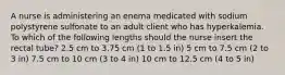 A nurse is administering an enema medicated with sodium polystyrene sulfonate to an adult client who has hyperkalemia. To which of the following lengths should the nurse insert the rectal tube? 2.5 cm to 3.75 cm (1 to 1.5 in) 5 cm to 7.5 cm (2 to 3 in) 7.5 cm to 10 cm (3 to 4 in) 10 cm to 12.5 cm (4 to 5 in)