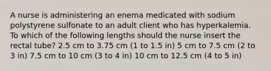 A nurse is administering an enema medicated with sodium polystyrene sulfonate to an adult client who has hyperkalemia. To which of the following lengths should the nurse insert the rectal tube? 2.5 cm to 3.75 cm (1 to 1.5 in) 5 cm to 7.5 cm (2 to 3 in) 7.5 cm to 10 cm (3 to 4 in) 10 cm to 12.5 cm (4 to 5 in)