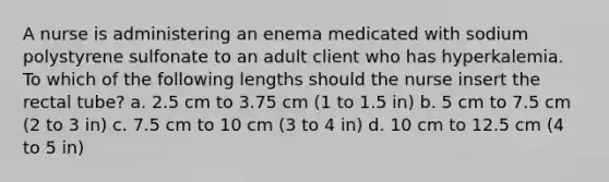 A nurse is administering an enema medicated with sodium polystyrene sulfonate to an adult client who has hyperkalemia. To which of the following lengths should the nurse insert the rectal tube? a. 2.5 cm to 3.75 cm (1 to 1.5 in) b. 5 cm to 7.5 cm (2 to 3 in) c. 7.5 cm to 10 cm (3 to 4 in) d. 10 cm to 12.5 cm (4 to 5 in)