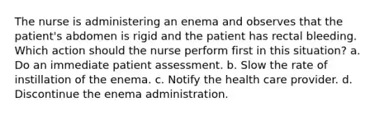 The nurse is administering an enema and observes that the patient's abdomen is rigid and the patient has rectal bleeding. Which action should the nurse perform first in this situation? a. Do an immediate patient assessment. b. Slow the rate of instillation of the enema. c. Notify the health care provider. d. Discontinue the enema administration.