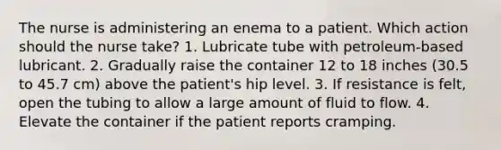 The nurse is administering an enema to a patient. Which action should the nurse take? 1. Lubricate tube with petroleum-based lubricant. 2. Gradually raise the container 12 to 18 inches (30.5 to 45.7 cm) above the patient's hip level. 3. If resistance is felt, open the tubing to allow a large amount of fluid to flow. 4. Elevate the container if the patient reports cramping.