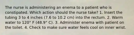 The nurse is administering an enema to a patient who is constipated. Which action should the nurse take? 1. Insert the tubing 3 to 4 inches (7.6 to 10.2 cm) into the rectum. 2. Warm water to 120° F (48.9° C). 3. Administer enema with patient on the toilet. 4. Check to make sure water feels cool on inner wrist.