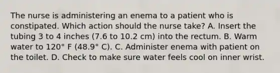 The nurse is administering an enema to a patient who is constipated. Which action should the nurse take? A. Insert the tubing 3 to 4 inches (7.6 to 10.2 cm) into the rectum. B. Warm water to 120° F (48.9° C). C. Administer enema with patient on the toilet. D. Check to make sure water feels cool on inner wrist.