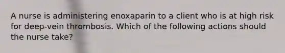 A nurse is administering enoxaparin to a client who is at high risk for deep-vein thrombosis. Which of the following actions should the nurse take?