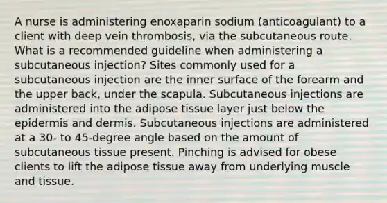 A nurse is administering enoxaparin sodium (anticoagulant) to a client with deep vein thrombosis, via the subcutaneous route. What is a recommended guideline when administering a subcutaneous injection? Sites commonly used for a subcutaneous injection are the inner surface of the forearm and the upper back, under the scapula. Subcutaneous injections are administered into the adipose tissue layer just below <a href='https://www.questionai.com/knowledge/kBFgQMpq6s-the-epidermis' class='anchor-knowledge'>the epidermis</a> and dermis. Subcutaneous injections are administered at a 30- to 45-degree angle based on the amount of subcutaneous tissue present. Pinching is advised for obese clients to lift the adipose tissue away from underlying muscle and tissue.