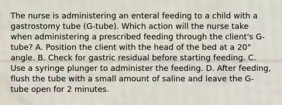 The nurse is administering an enteral feeding to a child with a gastrostomy tube (G-tube). Which action will the nurse take when administering a prescribed feeding through the client's G-tube? A. Position the client with the head of the bed at a 20° angle. B. Check for gastric residual before starting feeding. C. Use a syringe plunger to administer the feeding. D. After feeding, flush the tube with a small amount of saline and leave the G-tube open for 2 minutes.