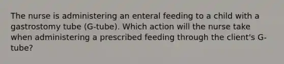 The nurse is administering an enteral feeding to a child with a gastrostomy tube (G-tube). Which action will the nurse take when administering a prescribed feeding through the client's G-tube?