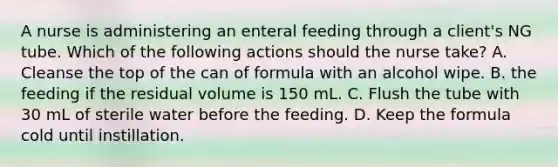 A nurse is administering an enteral feeding through a client's NG tube. Which of the following actions should the nurse take? A. Cleanse the top of the can of formula with an alcohol wipe. B. the feeding if the residual volume is 150 mL. C. Flush the tube with 30 mL of sterile water before the feeding. D. Keep the formula cold until instillation.