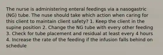 The nurse is administering enteral feedings via a nasogastric (NG) tube. The nuse should take which action when caring for this client to maintain client safety? 1. Keep the client in the supine position 2. Change the NG tube with every other feeding 3. Check for tube placement and residual at least every 4 hours 4. Increase the rate of the feeding if the infusion falls behind on schedule