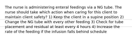 The nurse is administering enteral feedings via a NG tube. The nurse should take which action when caring for this client to maintain client safety? 1) Keep the client in a supine position 2) Change the NG tube with every other feeding 3) Check for tube placement and residual at least every 4 hours 4) Increase the rate of the feeding if the infusion falls behind schedule