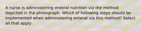 A nurse is administering enteral nutrition via the method depicted in the photograph. Which of following steps should be implemented when administering enteral via this method? Select all that apply