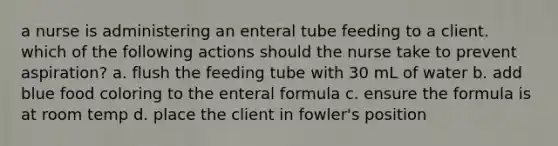 a nurse is administering an enteral tube feeding to a client. which of the following actions should the nurse take to prevent aspiration? a. flush the feeding tube with 30 mL of water b. add blue food coloring to the enteral formula c. ensure the formula is at room temp d. place the client in fowler's position