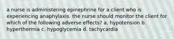 a nurse is administering epinephrine for a client who is experiencing anaphylaxis. the nurse should monitor the client for which of the following adverse effects? a. hypotension b. hyperthermia c. hypoglycemia d. tachycardia