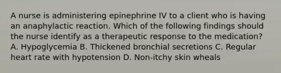 A nurse is administering epinephrine IV to a client who is having an anaphylactic reaction. Which of the following findings should the nurse identify as a therapeutic response to the medication? A. Hypoglycemia B. Thickened bronchial secretions C. Regular heart rate with hypotension D. Non-itchy skin wheals