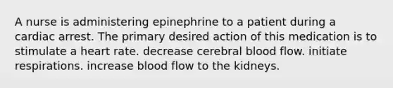 A nurse is administering epinephrine to a patient during a cardiac arrest. The primary desired action of this medication is to stimulate a heart rate. decrease cerebral blood flow. initiate respirations. increase blood flow to the kidneys.