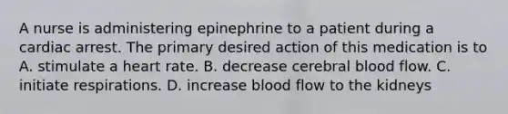 A nurse is administering epinephrine to a patient during a cardiac arrest. The primary desired action of this medication is to A. stimulate a heart rate. B. decrease cerebral blood flow. C. initiate respirations. D. increase blood flow to the kidneys