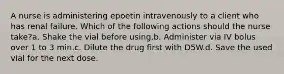 A nurse is administering epoetin intravenously to a client who has renal failure. Which of the following actions should the nurse take?a. Shake the vial before using.b. Administer via IV bolus over 1 to 3 min.c. Dilute the drug first with D5W.d. Save the used vial for the next dose.