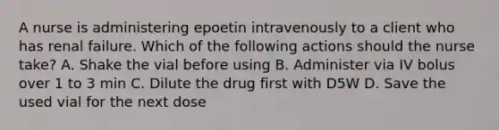 A nurse is administering epoetin intravenously to a client who has renal failure. Which of the following actions should the nurse take? A. Shake the vial before using B. Administer via IV bolus over 1 to 3 min C. Dilute the drug first with D5W D. Save the used vial for the next dose