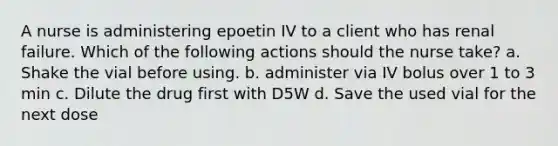 A nurse is administering epoetin IV to a client who has renal failure. Which of the following actions should the nurse take? a. Shake the vial before using. b. administer via IV bolus over 1 to 3 min c. Dilute the drug first with D5W d. Save the used vial for the next dose