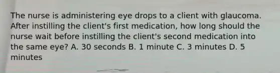 The nurse is administering eye drops to a client with glaucoma. After instilling the client's first medication, how long should the nurse wait before instilling the client's second medication into the same eye? A. 30 seconds B. 1 minute C. 3 minutes D. 5 minutes