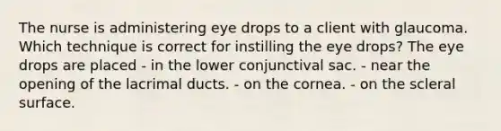 The nurse is administering eye drops to a client with glaucoma. Which technique is correct for instilling the eye drops? The eye drops are placed - in the lower conjunctival sac. - near the opening of the lacrimal ducts. - on the cornea. - on the scleral surface.